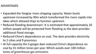 ADVANTAGES
• Expanded the Yangtze rivers shipping capacity. Water levels
upstream increased by 90m which transformed the rivers rapids into
lakes which allowed ships to function upstream
• Reduced flooding downstream. It is estimated that approximately 10
million people will be protected from flooding as the dam provides
additional flood storage.
• Reduced China’s dependence on coal. The dam provides electricity
to 2 cities and 9 provinces
• At full capacity the 3 gorges dam reduced China’s dependence on
coal by 31 million tones per year. Which avoids over 100 million
tones of greenhouse gas emissions.
 