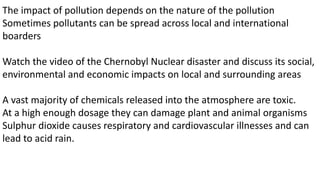 The impact of pollution depends on the nature of the pollution
Sometimes pollutants can be spread across local and international
boarders
Watch the video of the Chernobyl Nuclear disaster and discuss its social,
environmental and economic impacts on local and surrounding areas
A vast majority of chemicals released into the atmosphere are toxic.
At a high enough dosage they can damage plant and animal organisms
Sulphur dioxide causes respiratory and cardiovascular illnesses and can
lead to acid rain.
 