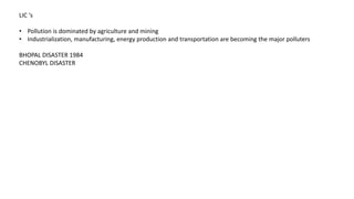 LIC ‘s
• Pollution is dominated by agriculture and mining
• Industrialization, manufacturing, energy production and transportation are becoming the major polluters
BHOPAL DISASTER 1984
CHENOBYL DISASTER
 