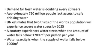 • Demand for fresh water is doubling every 20 years
• Approximately 750 million people lack access to safe
drinking water
• UN estimates that two thirds of the worlds population will
experience severe water stress by 2025
• A country experiences water stress when the amount of
water falls below 1700 m3 per person per year
• Water scarcity is when the supply of water falls below
1000m3
 