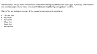 Water scarcity is a major world environmental problem threatening to put the worlds food supply in jeopardy, limit economic
and social development and create serious conflict between neighboring drainage basin countries
Many of the worlds largest rivers are drying up due to over-use and climate change
• Colorado river
• Indus river
• Rio Grande
• Yellow river
• Teesta river
• Murray river
 