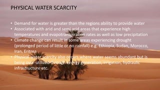 PHYSICAL WATER SCARCITY
• Demand for water is greater than the regions ability to provide water
• Associated with arid and semi arid areas that experience high
temperatures and evapotranspiration rates as well as low precipitation
• Climate change can result in some areas experiencing drought
(prolonged period of little or no rainfall) e.g. Ethiopia, Sudan, Morocco,
Iran, Eritrea
• Physical water scarcity also occurs where water seems abundant but is
being over-utilized through energy generation, irrigation, hydraulic
infrastructure etc.
 