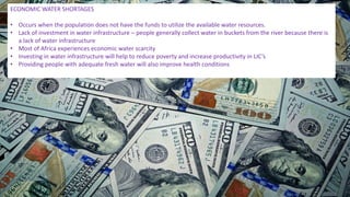 ECONOMIC WATER SHORTAGES
• Occurs when the population does not have the funds to utilize the available water resources.
• Lack of investment in water infrastructure – people generally collect water in buckets from the river because there is
a lack of water infrastructure
• Most of Africa experiences economic water scarcity
• Investing in water infrastructure will help to reduce poverty and increase productivity in LIC’s
• Providing people with adequate fresh water will also improve health conditions
 