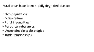Rural areas have been rapidly degraded due to:
• Overpopulation
• Policy failure
• Rural inequalities
• Resource imbalances
• Unsustainable technologies
• Trade relationships
 