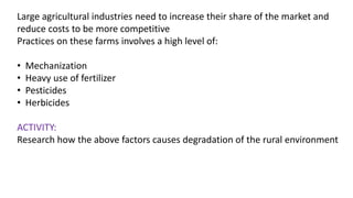 Large agricultural industries need to increase their share of the market and
reduce costs to be more competitive
Practices on these farms involves a high level of:
• Mechanization
• Heavy use of fertilizer
• Pesticides
• Herbicides
ACTIVITY:
Research how the above factors causes degradation of the rural environment
 