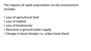 The impacts of rapid urbanization on the environment
includes
• Loss of agricultural land
• Loss of habitat
• Loss of biodiversity
• Decrease in ground water supply
• Change in local climates i.e. urban heat island
 