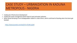 CASE STUDY – URBANIZATION IN KADUNA
METROPOLIS - NIGERIA
• Inadequate infrastructure development
• Inadequate waste management which leads to land and water pollution
• Wide spread dumping of non-biodegradable rubbish in urban drains, which could lead to flooding when the drains get
blocked.
https://www.youtube.com/watch?v=C5c96-pqIA4
 