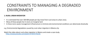 CONSTRAINTS TO MANAGING A DEGRADED
ENVIRONMENT
1. RURAL URBAN MIGRATION
• It is estimated that over 100 000 people per day move from rural areas to urban areas.
• Many of these people live in slums on marginal land
• In these slums waste management infrastructure is minimal and environmental conditions can deteriorate drastically
e.g. Environmental degradation caused by rural urban migration in Mexico city
Watch the video about rural urban migration in Mexico and create a case study.
https://www.youtube.com/watch?v=kPcFrYIGc9o
 