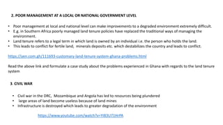 2. POOR MANAGEMENT AT A LOCAL OR NATIONAL GOVERNMENT LEVEL
• Poor management at local and national level can make improvements to a degraded environment extremely difficult.
• E.g. in Southern Africa poorly managed land tenure policies have replaced the traditional ways of managing the
environment.
• Land tenure refers to a legal term in which land is owned by an individual i.e. the person who holds the land.
• This leads to conflict for fertile land, minerals deposits etc. which destabilizes the country and leads to conflict.
https://yen.com.gh/111693-customary-land-tenure-system-ghana-problems.html
Read the above link and formulate a case study about the problems experienced in Ghana with regards to the land tenure
system
3. CIVIL WAR
• Civil war in the DRC, Mozambique and Angola has led to resources being plundered
• large areas of land become useless because of land mines
• Infrastructure is destroyed which leads to greater degradation of the environment
https://www.youtube.com/watch?v=YI83U71HrPA
 
