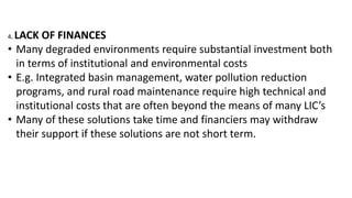 4. LACK OF FINANCES
• Many degraded environments require substantial investment both
in terms of institutional and environmental costs
• E.g. Integrated basin management, water pollution reduction
programs, and rural road maintenance require high technical and
institutional costs that are often beyond the means of many LIC’s
• Many of these solutions take time and financiers may withdraw
their support if these solutions are not short term.
 