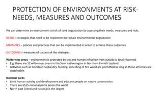 PROTECTION OF ENVIRONMENTS AT RISK-
NEEDS, MEASURES AND OUTCOMES
We can determine an environment at risk of land degradation by assessing their needs, measures and risks.
NEEDS – strategies that need to be implement to reduce environmental degradation
MEASURES – policies and practices that can be implemented in order to achieve these outcomes
OUTCOMES – measures of success of the strategies
Wilderness areas – environment is protected by law and human influence from outside is totally banned.
• E.g. there are 12 wilderness areas in the Sami native region in Northern Finnish Lapland.
• Activities such as Reindeer husbandry, hunting, collecting of fire wood are permitted as long as these activities are
sustainable.
National parks
• Limit human activity and development and educate people on nature conservation
• There are 6555 national parks across the world
• North east Greenland national is the largest
 