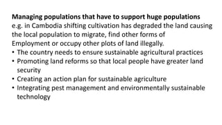 Managing populations that have to support huge populations
e.g. in Cambodia shifting cultivation has degraded the land causing
the local population to migrate, find other forms of
Employment or occupy other plots of land illegally.
• The country needs to ensure sustainable agricultural practices
• Promoting land reforms so that local people have greater land
security
• Creating an action plan for sustainable agriculture
• Integrating pest management and environmentally sustainable
technology
 