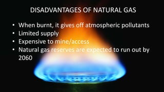 DISADVANTAGES OF NATURAL GAS
• When burnt, it gives off atmospheric pollutants
• Limited supply
• Expensive to mine/access
• Natural gas reserves are expected to run out by
2060
 