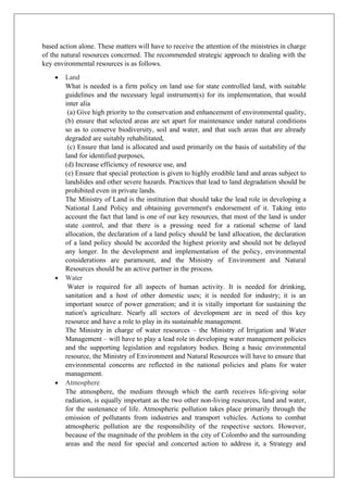 based action alone. These matters will have to receive the attention of the ministries in charge
of the natural resources concerned. The recommended strategic approach to dealing with the
key environmental resources is as follows.
• Land
What is needed is a firm policy on land use for state controlled land, with suitable
guidelines and the necessary legal instrument(s) for its implementation, that would
inter alia
(a) Give high priority to the conservation and enhancement of environmental quality,
(b) ensure that selected areas are set apart for maintenance under natural conditions
so as to conserve biodiversity, soil and water, and that such areas that are already
degraded are suitably rehabilitated,
(c) Ensure that land is allocated and used primarily on the basis of suitability of the
land for identified purposes,
(d) Increase efficiency of resource use, and
(e) Ensure that special protection is given to highly erodible land and areas subject to
landslides and other severe hazards. Practices that lead to land degradation should be
prohibited even in private lands.
The Ministry of Land is the institution that should take the lead role in developing a
National Land Policy and obtaining government's endorsement of it. Taking into
account the fact that land is one of our key resources, that most of the land is under
state control, and that there is a pressing need for a rational scheme of land
allocation, the declaration of a land policy should be land allocation, the declaration
of a land policy should be accorded the highest priority and should not be delayed
any longer. In the development and implementation of the policy, environmental
considerations are paramount, and the Ministry of Environment and Natural
Resources should be an active partner in the process.
• Water
Water is required for all aspects of human activity. It is needed for drinking,
sanitation and a host of other domestic uses; it is needed for industry; it is an
important source of power generation; and it is vitally important for sustaining the
nation's agriculture. Nearly all sectors of development are in need of this key
resource and have a role to play in its sustainable management.
The Ministry in charge of water resources – the Ministry of Irrigation and Water
Management – will have to play a lead role in developing water management policies
and the supporting legislation and regulatory bodies. Being a basic environmental
resource, the Ministry of Environment and Natural Resources will have to ensure that
environmental concerns are reflected in the national policies and plans for water
management.
• Atmosphere
The atmosphere, the medium through which the earth receives life-giving solar
radiation, is equally important as the two other non-living resources, land and water,
for the sustenance of life. Atmospheric pollution takes place primarily through the
emission of pollutants from industries and transport vehicles. Actions to combat
atmospheric pollution are the responsibility of the respective sectors. However,
because of the magnitude of the problem in the city of Colombo and the surrounding
areas and the need for special and concerted action to address it, a Strategy and
 