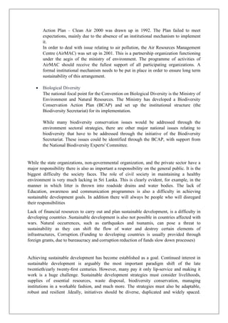 Action Plan – Clean Air 2000 was drawn up in 1992. The Plan failed to meet
expectations, mainly due to the absence of an institutional mechanism to implement
it.
In order to deal with issue relating to air pollution, the Air Resources Management
Centre (AirMAC) was set up in 2001. This is a partnership organization functioning
under the aegis of the ministry of environment. The programme of activities of
AirMAC should receive the fullest support of all participating organizations. A
formal institutional mechanism needs to be put in place in order to ensure long term
sustainability of this arrangement.
• Biological Diversity
The national focal point for the Convention on Biological Diversity is the Ministry of
Environment and Natural Resources. The Ministry has developed a Biodiversity
Conservation Action Plan (BCAP) and set up the institutional structure (the
Biodiversity Secretariat) for its implementation.
While many biodiversity conservation issues would be addressed through the
environment sectoral strategies, there are other major national issues relating to
biodiversity that have to be addressed through the initiative of the Biodiversity
Secretariat. These issues could be identified through the BCAP, with support from
the National Biodiversity Experts' Committee.
While the state organizations, non-governmental organization, and the private sector have a
major responsibility there is also as important a responsibility on the general public. It is the
biggest difficulty the society faces. The role of civil society in maintaining a healthy
environment is very much lacking in Sri Lanka. This is clearly evident, for example, in the
manner in which litter is thrown into roadside drains and water bodies. The lack of
Education, awareness and communication programmes is also a difficulty in achieving
sustainable development goals. In addition there will always be people who will disregard
their responsibilities
Lack of financial resources to carry out and plan sustainable development, is a difficulty in
developing countries .Sustainable development is also not possible in countries affected with
wars. Natural occurrences, such as earthquakes and tsunamis, can pose a threat to
sustainability as they can shift the flow of water and destroy certain elements of
infrastructures, Corruption. (Funding to developing countries is usually provided through
foreign grants, due to bureaucracy and corruption reduction of funds slow down processes)
Achieving sustainable development has become established as a goal. Continued interest in
sustainable development is arguably the most important paradigm shift of the late
twentieth/early twenty-ﬁrst centuries. However, many pay it only lip-service and making it
work is a huge challenge. Sustainable development strategies must consider livelihoods,
supplies of essential resources, waste disposal, biodiversity conservation, managing
institutions in a workable fashion, and much more. The strategies must also be adaptable,
robust and resilient .Ideally, initiatives should be diverse, duplicated and widely spaced.
 