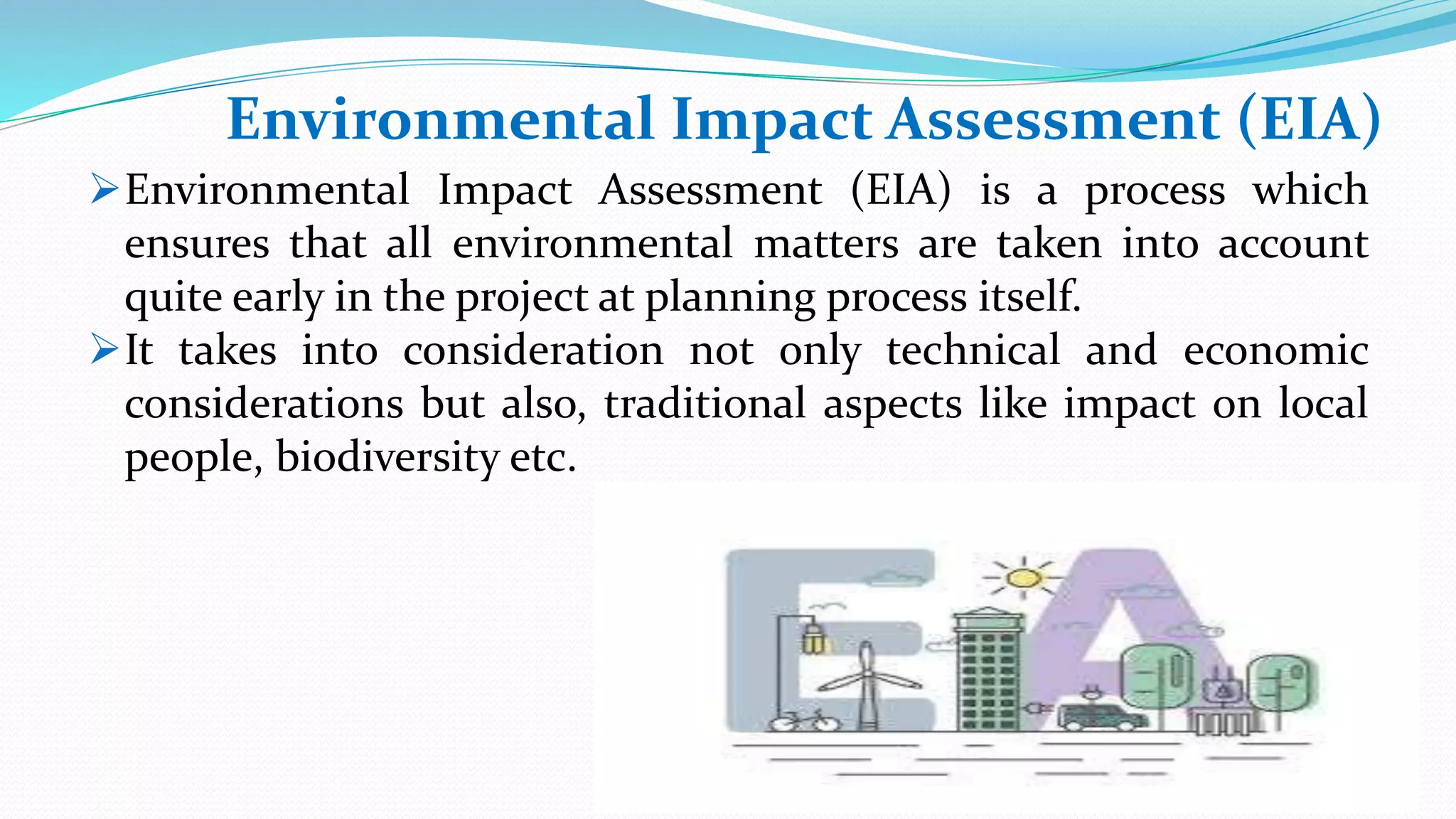 Environmental Impact Assessment (EIA)
Environmental Impact Assessment (EIA) is a process which
ensures that all environmental matters are taken into account
quite early in the project at planning process itself.
It takes into consideration not only technical and economic
considerations but also, traditional aspects like impact on local
people, biodiversity etc.
 