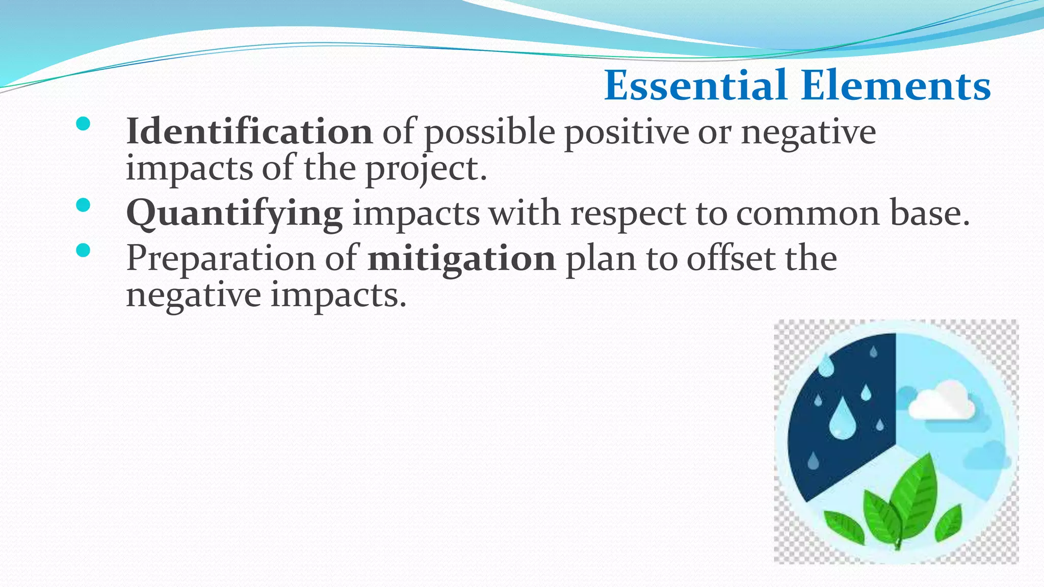 Essential Elements
• Identification of possible positive or negative
impacts of the project.
• Quantifying impacts with respect to common base.
• Preparation of mitigation plan to offset the
negative impacts.
 