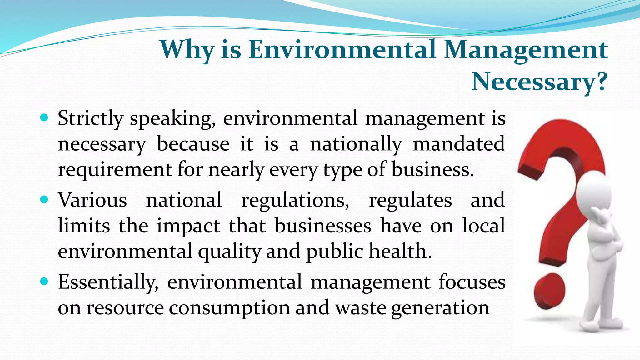 Why is Environmental Management
Necessary?
 Strictly speaking, environmental management is
necessary because it is a nationally mandated
requirement for nearly every type of business.
 Various national regulations, regulates and
limits the impact that businesses have on local
environmental quality and public health.
 Essentially, environmental management focuses
on resource consumption and waste generation
 