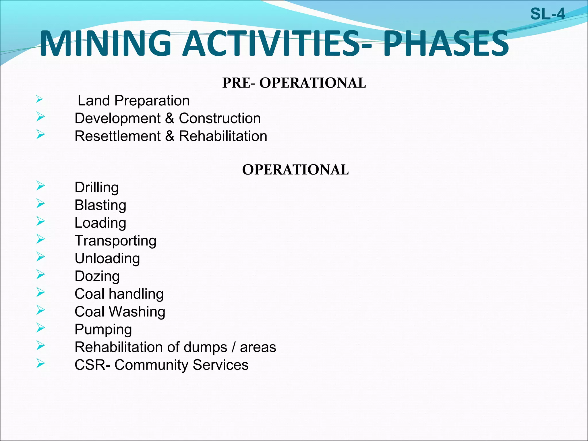 MINING ACTIVITIES- PHASES
PRE- OPERATIONAL
 Land Preparation
 Development & Construction
 Resettlement & Rehabilitation
OPERATIONAL
 Drilling
 Blasting
 Loading
 Transporting
 Unloading
 Dozing
 Coal handling
 Coal Washing
 Pumping
 Rehabilitation of dumps / areas
 CSR- Community Services
SL-4
 