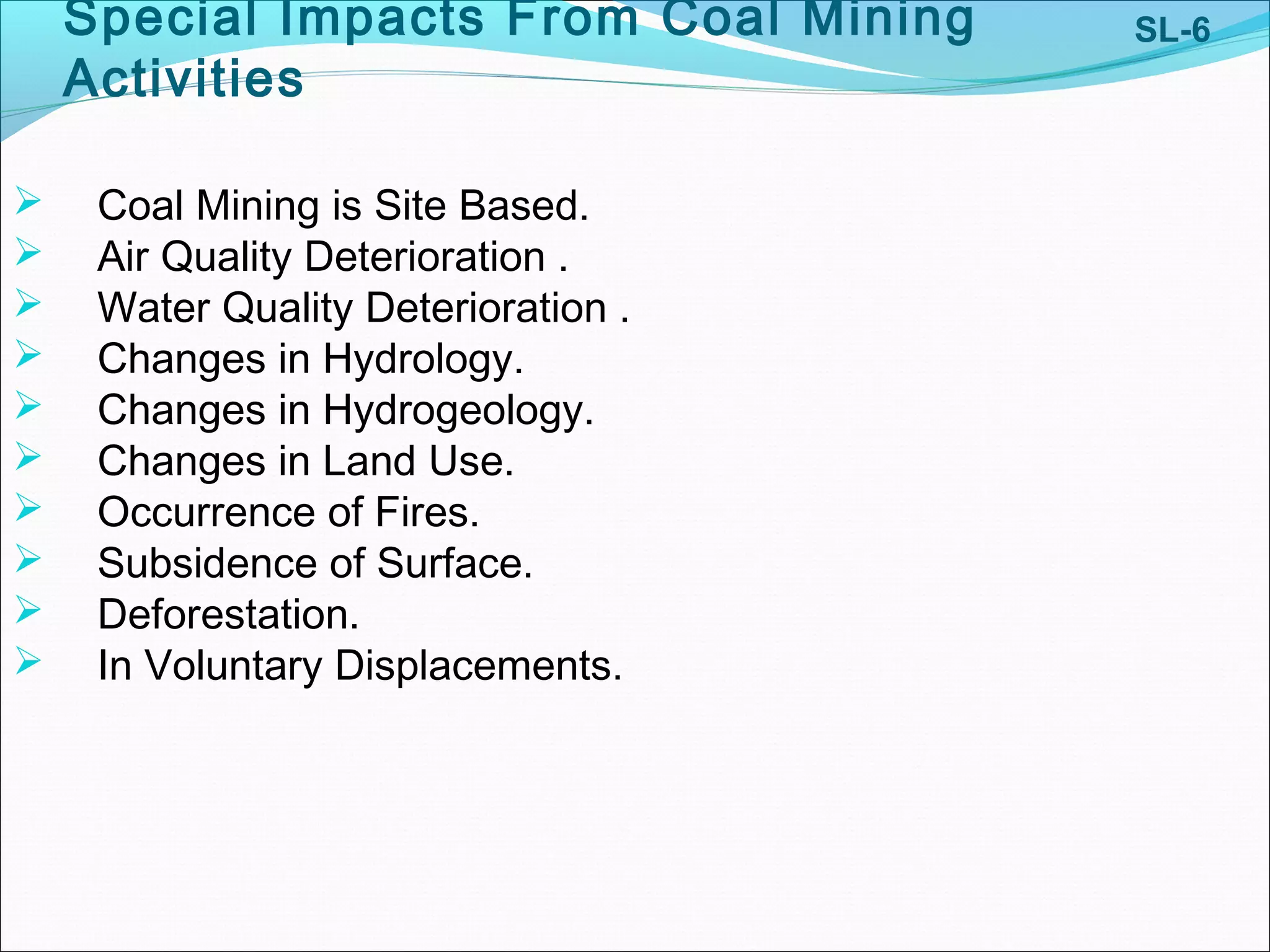 Special Impacts From Coal Mining
Activities
 Coal Mining is Site Based.
 Air Quality Deterioration .
 Water Quality Deterioration .
 Changes in Hydrology.
 Changes in Hydrogeology.
 Changes in Land Use.
 Occurrence of Fires.
 Subsidence of Surface.
 Deforestation.
 In Voluntary Displacements.
SL-6
 