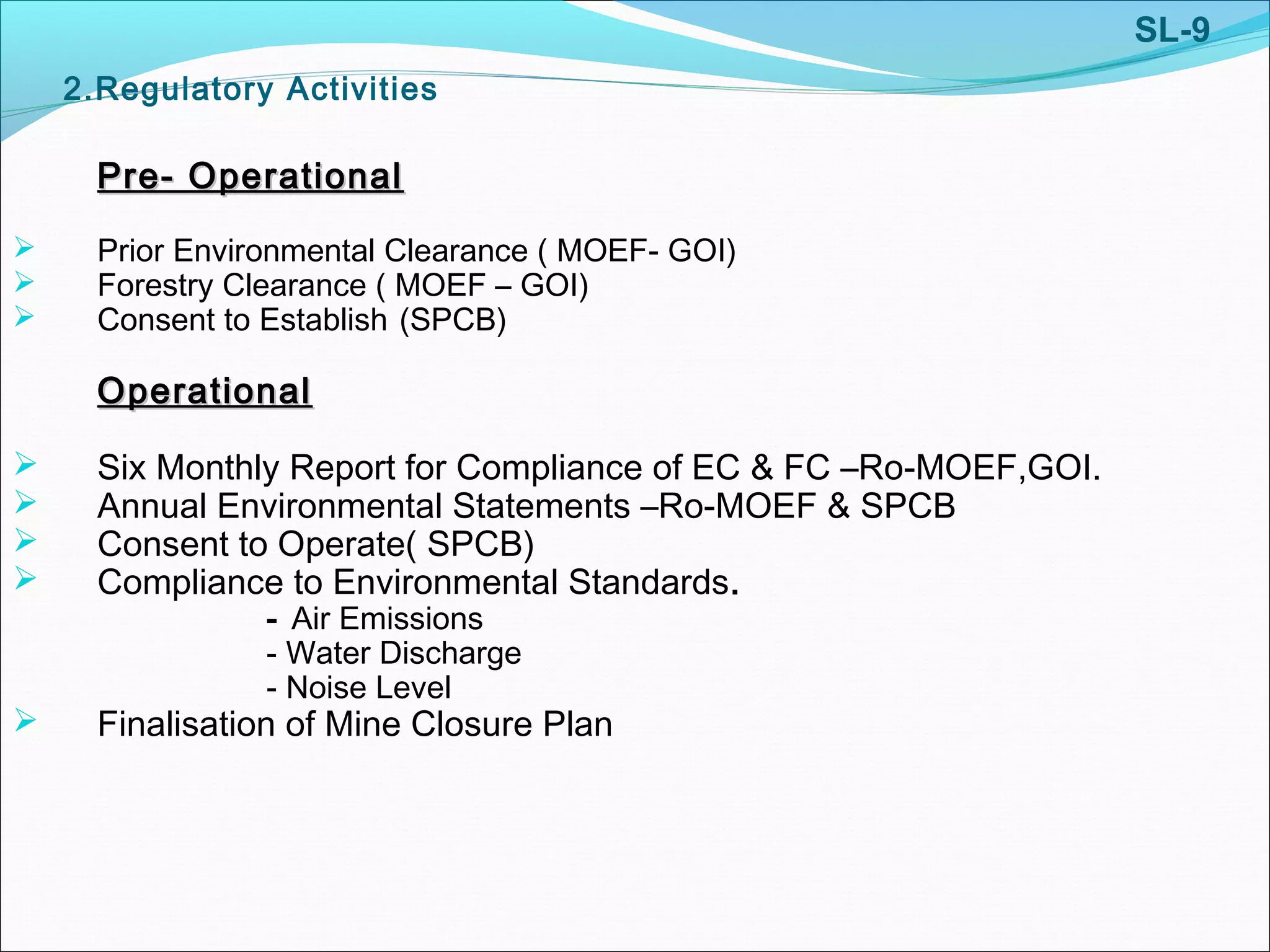 2.Regulatory Activities
Pre- OperationalPre- Operational
 Prior Environmental Clearance ( MOEF- GOI)
 Forestry Clearance ( MOEF – GOI)
 Consent to Establish (SPCB)
OperationalOperational
 Six Monthly Report for Compliance of EC & FC –Ro-MOEF,GOI.
 Annual Environmental Statements –Ro-MOEF & SPCB
 Consent to Operate( SPCB)
 Compliance to Environmental Standards.
- Air Emissions
- Water Discharge
- Noise Level
 Finalisation of Mine Closure Plan
SL-9
 