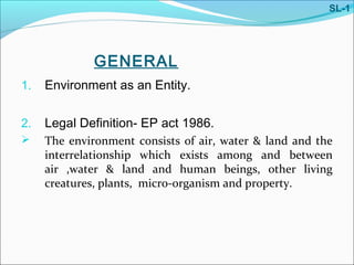 GENERAL
1. Environment as an Entity.
2. Legal Definition- EP act 1986.
 The environment consists of air, water & land and the
interrelationship which exists among and between
air ,water & land and human beings, other living
creatures, plants, micro-organism and property.
SL-1
 