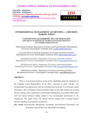 International Journal of Management (IJM), ISSN MANAGEMENT (IJM) –
       INTERNATIONAL JOURNAL OF 0976 – 6502(Print), ISSN 0976
  6510(Online), Volume 3, Issue 3, September- December (2012)
ISSN 0976 – 6502(Print)
ISSN 0976 – 6510(Online)
Volume 3, Issue 3, September- December (2012), pp. 144-151                         IJM
© IAEME: www.iaeme.com/ijm.asp
Journal Impact Factor (2012): 3.5420 (Calculated by GISI)                   ©IAEME
www.jifactor.com




   ENVIRONMENTAL MANAGEMENT ACCOUNTING – A DECISION
                    MAKING TOOLS

                   VASANTH VINAYAGAMOORTHI1, SELVAM MURUGASEN2
                   LINGARAJA KASILINGAM3 KARPAGAM VENKATRAMAN4
                               GAYATHRI MAHALINGAM5
    1
        (Ph.D Research Scholar, Department of Commerce and Financial Studies, Bharathidasan
               University, Tiruchirappalli, Tamilnadu, India, vasanth_phd@ymail.com)
          2
           (Associate Professor and Head, Department of Commerce and Financial Studies,
        Bharathidasan University, Tiruchirappalli, Tamilnadu, India, drmselvam@yahoo.co.in)
               3
           (Ph.D Research Scholar , Department of Commerce and Financial Studies,
    Bharathidasan University, Tiruchirappalli, Tamilnadu, India, klingarajaphd@gmail.com)
               4
           (Ph.D Research Scholar , Department of Commerce and Financial Studies,
   Bharathidasan University, Tiruchirappalli, Tamilnadu, India, karpagamphd86@gmail.com)
               5
              (Ph.D Research Scholar , Department of Commerce and Financial Studies,
         Bharathidasan University, Tiruchirappalli, Tamilnadu, India, mgayu86@gmail.com )

  ABSTRACT

              There is an increasing awareness among all the stakeholders about the importance of
  the Corporate Social Responsibility of the firms, especially in green concepts. The
  Environmental Accounting deals with the assessment and disclosure of environment related
  information. The environment related information helps to take both internal and external
  decision making of the organization. Environmental Management Accounting (EMA) deals
  with the internal decision making related to the environmental performance of the
  organization. This paper reviews the internal decision making tools in taking business
  decision regarding environmental consideration.
  Key words: Environmental Management Accounting, Environmental Performance and
                       Evaluation, Tools for Decision, Internal Decision Making.

                                                  144
 