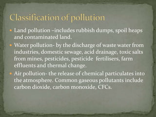  Land pollution –includes rubbish dumps, spoil heaps 
and contaminated land. 
 Water pollution- by the discharge of waste water from 
industries, domestic sewage, acid drainage, toxic salts 
from mines, pesticides, pesticide fertilisers, farm 
effluents and thermal change. 
 Air pollution- the release of chemical particulates into 
the atmosphere. Common gaseous pollutants include 
carbon dioxide, carbon monoxide, CFCs. 
 