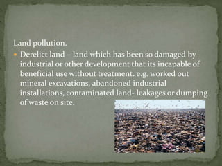 Land pollution. 
 Derelict land – land which has been so damaged by 
industrial or other development that its incapable of 
beneficial use without treatment. e.g. worked out 
mineral excavations, abandoned industrial 
installations, contaminated land- leakages or dumping 
of waste on site. 
 