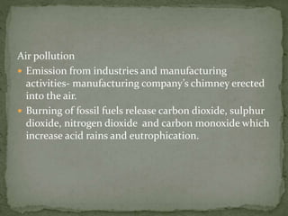 Air pollution 
 Emission from industries and manufacturing 
activities- manufacturing company’s chimney erected 
into the air. 
 Burning of fossil fuels release carbon dioxide, sulphur 
dioxide, nitrogen dioxide and carbon monoxide which 
increase acid rains and eutrophication. 
 