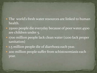  The world’s fresh water resources are linked to human 
health. 
 25000 people die everyday because of poor water.4500 
are children under 5. 
 1700 million people lack clean water (12oo lack proper 
sanitation) 
 1.5 million people die of diarrhoea each year. 
 200 million people suffer from schistosomiasis each 
year. 
 