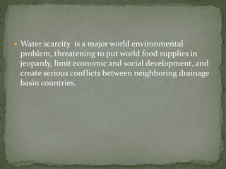  Water scarcity is a major world environmental 
problem, threatening to put world food supplies in 
jeopardy, limit economic and social development, and 
create serious conflicts between neighboring drainage 
basin countries. 
 
