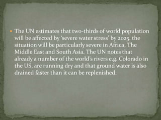  The UN estimates that two-thirds of world population 
will be affected by ‘severe water stress’ by 2025. the 
situation will be particularly severe in Africa, The 
Middle East and South Asia. The UN notes that 
already a number of the world’s rivers e.g. Colorado in 
the US, are running dry and that ground water is also 
drained faster than it can be replenished. 
 