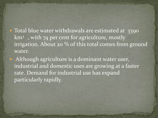  Total blue water withdrawals are estimated at 3390 
km3 , with 74 per cent for agriculture, mostly 
irrigation. About 20 % of this total comes from ground 
water. 
 Although agriculture is a dominant water user, 
industrial and domestic uses are growing at a faster 
rate. Demand for industrial use has expand 
particularly rapidly. 
 