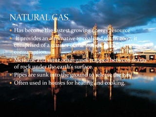  Has become the fastest growing energy resource 
 It provides an alternative to coal and oil, in 2007, it 
comprised of a quarter of the world’s primary energy 
consumption. 
 Methane and some other gases trapped between seams 
of rock under the earth's surface. 
 Pipes are sunk into the ground to release the gas. 
 Often used in houses for heating and cooking. 
 