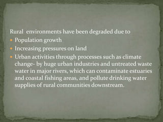 Rural environments have been degraded due to 
 Population growth 
 Increasing pressures on land 
 Urban activities through processes such as climate 
change- by huge urban industries and untreated waste 
water in major rivers, which can contaminate estuaries 
and coastal fishing areas, and pollute drinking water 
supplies of rural communities downstream. 
 