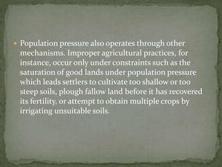  Population pressure also operates through other 
mechanisms. Improper agricultural practices, for 
instance, occur only under constraints such as the 
saturation of good lands under population pressure 
which leads settlers to cultivate too shallow or too 
steep soils, plough fallow land before it has recovered 
its fertility, or attempt to obtain multiple crops by 
irrigating unsuitable soils. 
 