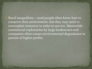  Rural inequalities – rural people often know best to 
conserve their environment, but they may need to 
overexploit resources in order to survive. Meanwhile 
commercial exploitation by large landowners and 
companies often causes environmental degradation in 
pursuit of higher profits. 
 