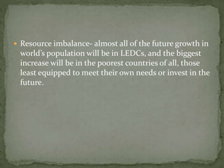  Resource imbalance- almost all of the future growth in 
world’s population will be in LEDCs, and the biggest 
increase will be in the poorest countries of all, those 
least equipped to meet their own needs or invest in the 
future. 
 