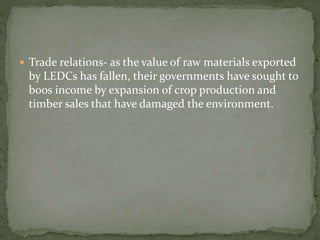  Trade relations- as the value of raw materials exported 
by LEDCs has fallen, their governments have sought to 
boos income by expansion of crop production and 
timber sales that have damaged the environment. 
 