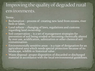 Terms . 
 Reclamation – process of creating new land from oceans, river 
beds or lakes. 
 Land reform – changing of laws, regulations and customs 
regarding land ownership. 
 Soil conservation – is a set of management strategies for 
prevention of soil being eroded or becoming chemically altered 
by over use, acidification, salinization or other chemical soil 
contamination. 
 Environmentally sensitive areas – is a type of designation for an 
agricultural area which needs special protection because of its 
landscape, wildlife or historical value. 
 Waste disposal- proper disposition of discarded or discharged 
material in accordance with the local environmental guidelines. 
 