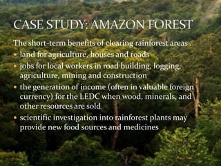 The short-term benefits of clearing rainforest areas . 
 land for agriculture, houses and roads 
 jobs for local workers in road building, logging, 
agriculture, mining and construction 
 the generation of income (often in valuable foreign 
currency) for the LEDC when wood, minerals, and 
other resources are sold 
 scientific investigation into rainforest plants may 
provide new food sources and medicines 
 