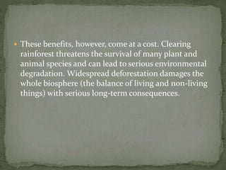  These benefits, however, come at a cost. Clearing 
rainforest threatens the survival of many plant and 
animal species and can lead to serious environmental 
degradation. Widespread deforestation damages the 
whole biosphere (the balance of living and non-living 
things) with serious long-term consequences. 
 