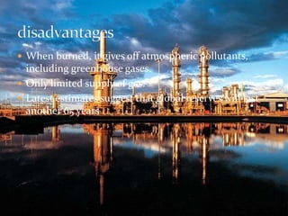  When burned, it gives off atmospheric pollutants, 
including greenhouse gases. 
 Only limited supply of gas. 
 Latest estimates suggest that global reserves will last 
another 65 years 
 
