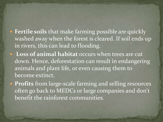 Fertile soils that make farming possible are quickly 
washed away when the forest is cleared. If soil ends up 
in rivers, this can lead to flooding. 
 Loss of animal habitat occurs when trees are cut 
down. Hence, deforestation can result in endangering 
animals and plant life, or even causing them to 
become extinct. 
 Profits from large-scale farming and selling resources 
often go back to MEDCs or large companies and don't 
benefit the rainforest communities. 
 
