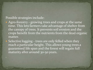 Possible strategies include: 
 Agro-forestry - growing trees and crops at the same 
time. This lets farmers take advantage of shelter from 
the canopy of trees. It prevents soil erosion and the 
crops benefit from the nutrients from the dead organic 
matter. 
 Selective logging - trees are only felled when they 
reach a particular height. This allows young trees a 
guaranteed life span and the forest will regain full 
maturity after around 30-50 years. 
. 
 