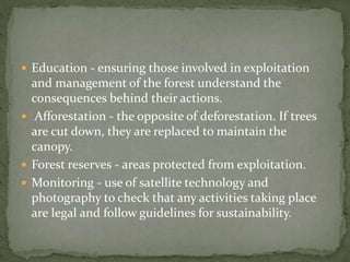  Education - ensuring those involved in exploitation 
and management of the forest understand the 
consequences behind their actions. 
 Afforestation - the opposite of deforestation. If trees 
are cut down, they are replaced to maintain the 
canopy. 
 Forest reserves - areas protected from exploitation. 
 Monitoring - use of satellite technology and 
photography to check that any activities taking place 
are legal and follow guidelines for sustainability. 
 