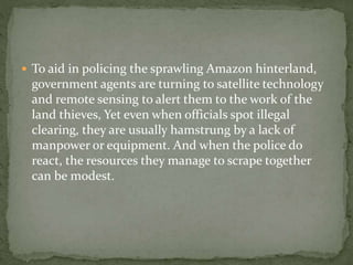  To aid in policing the sprawling Amazon hinterland, 
government agents are turning to satellite technology 
and remote sensing to alert them to the work of the 
land thieves, Yet even when officials spot illegal 
clearing, they are usually hamstrung by a lack of 
manpower or equipment. And when the police do 
react, the resources they manage to scrape together 
can be modest. 
 