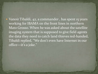  Vanoir Tibaldi, 42, a commander , has spent 15 years 
working for IBAMA on the front lines in northern 
Mato Grosso. When he was asked about the satellite 
imaging system that is supposed to give field agents 
the data they need to catch land thieves red-handed, 
Tibaldi replied, "We don't even have Internet in our 
office—it's a joke." 
 