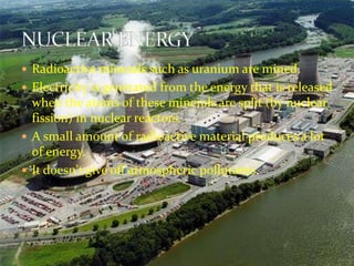  Radioactive minerals such as uranium are mined. 
 Electricity is generated from the energy that is released 
when the atoms of these minerals are split (by nuclear 
fission) in nuclear reactors. 
 A small amount of radioactive material produces a lot 
of energy. 
 It doesn't give off atmospheric pollutants. 
 